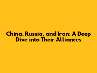 China, Russia, and Iran: A Deep Dive into Their Alliances
