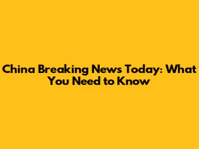 China Breaking News Today: What You Need to Know