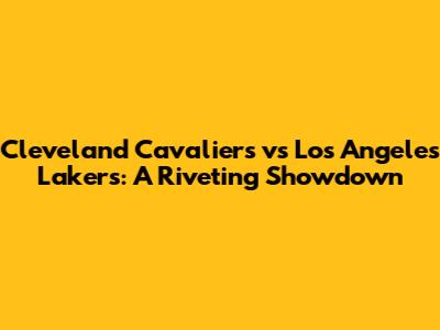 Cleveland Cavaliers vs Los Angeles Lakers: A Riveting Showdown