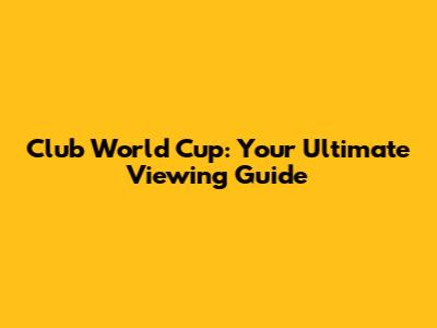 Club World Cup: Your Ultimate Viewing Guide