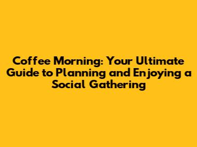 Coffee Morning: Your Ultimate Guide to Planning and Enjoying a Social Gathering