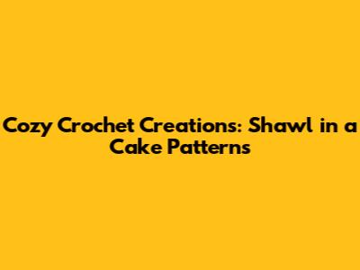Cozy Crochet Creations: Shawl in a Cake Patterns