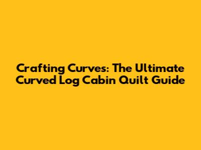 Crafting Curves: The Ultimate Curved Log Cabin Quilt Guide