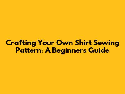 Crafting Your Own Shirt Sewing Pattern: A Beginner's Guide