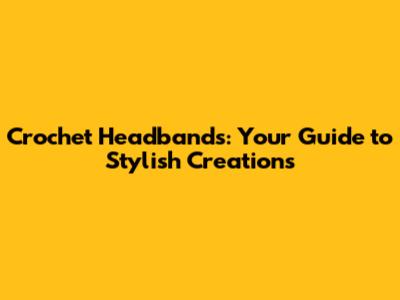 Crochet Headbands: Your Guide to Stylish Creations