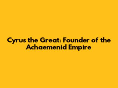 Cyrus the Great: Founder of the Achaemenid Empire
