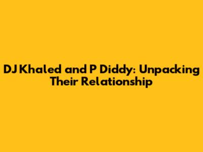 DJ Khaled and P Diddy: Unpacking Their Relationship