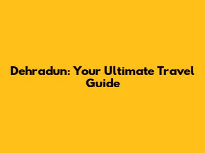 Dehradun: Your Ultimate Travel Guide