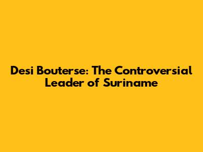 Desi Bouterse: The Controversial Leader of Suriname
