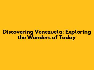Discovering Venezuela: Exploring the Wonders of Today