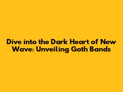 Dive into the Dark Heart of New Wave: Unveiling Goth Bands