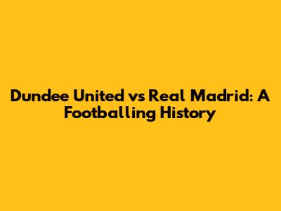 Dundee United vs Real Madrid: A Footballing History