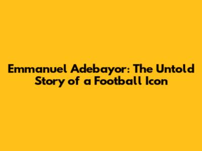 Emmanuel Adebayor: The Untold Story of a Football Icon