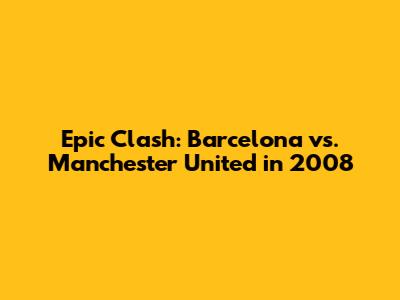 Epic Clash: Barcelona vs. Manchester United in 2008