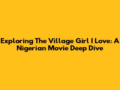 Exploring 'The Village Girl I Love': A Nigerian Movie Deep Dive