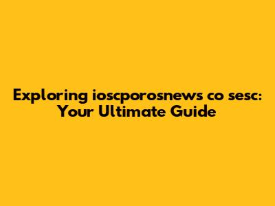 Exploring ioscporosnews co sesc: Your Ultimate Guide