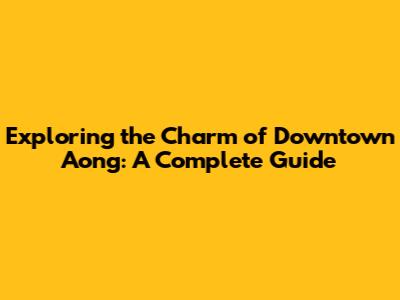 Exploring the Charm of Downtown Aong: A Complete Guide