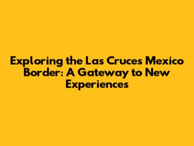 Exploring the Las Cruces Mexico Border: A Gateway to New Experiences