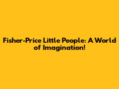 Fisher-Price Little People: A World of Imagination!