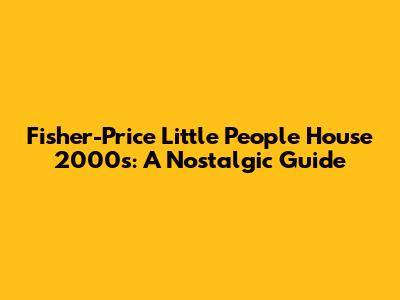 Fisher-Price Little People House 2000s: A Nostalgic Guide