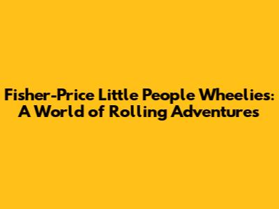 Fisher-Price Little People Wheelies: A World of Rolling Adventures