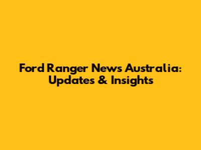 Ford Ranger News Australia: Updates & Insights