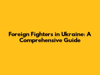 Foreign Fighters in Ukraine: A Comprehensive Guide