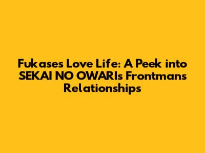 Fukase's Love Life: A Peek into SEKAI NO OWARI's Frontman's Relationships
