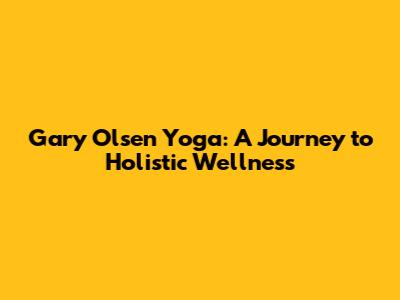 Gary Olsen Yoga: A Journey to Holistic Wellness