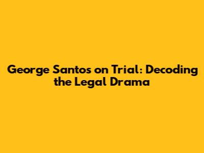 George Santos on Trial: Decoding the Legal Drama