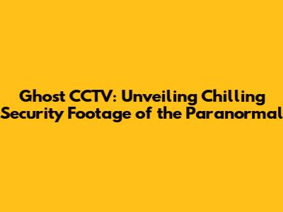 Ghost CCTV: Unveiling Chilling Security Footage of the Paranormal