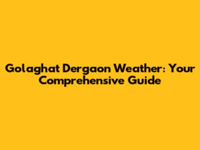 Golaghat Dergaon Weather: Your Comprehensive Guide