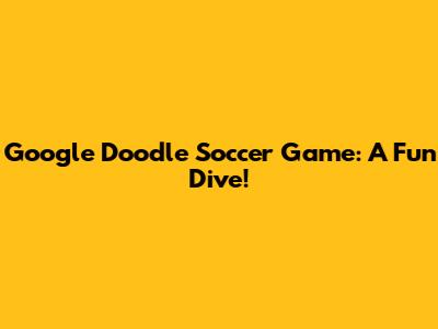 Google Doodle Soccer Game: A Fun Dive!