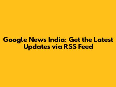 Google News India: Get the Latest Updates via RSS Feed