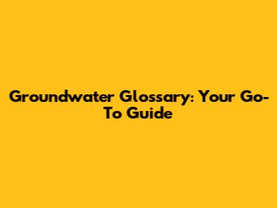 Groundwater Glossary: Your Go-To Guide