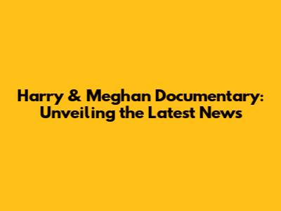 Harry & Meghan Documentary: Unveiling the Latest News