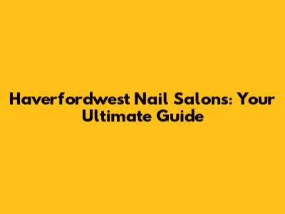 Haverfordwest Nail Salons: Your Ultimate Guide