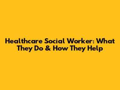 Healthcare Social Worker: What They Do & How They Help