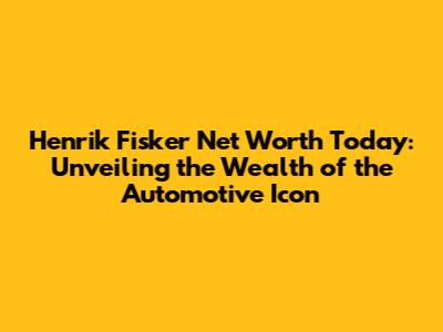 Henrik Fisker Net Worth Today: Unveiling the Wealth of the Automotive Icon