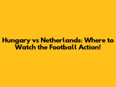 Hungary vs Netherlands: Where to Watch the Football Action!
