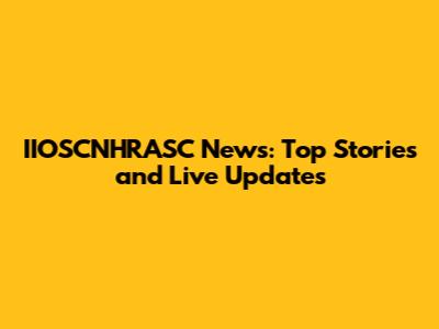 IIOSCNHRASC News: Top Stories and Live Updates