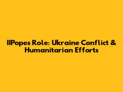 IIPope's Role: Ukraine Conflict & Humanitarian Efforts