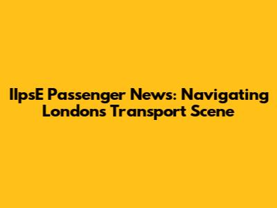 IIpsE Passenger News: Navigating London's Transport Scene