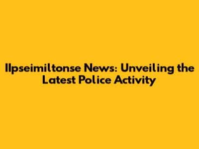 IIpseimiltonse News: Unveiling the Latest Police Activity