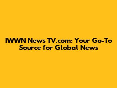 IWWN News TV.com: Your Go-To Source for Global News