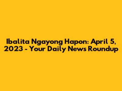 Ibalita Ngayong Hapon: April 5, 2023 - Your Daily News Roundup