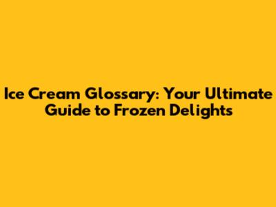 Ice Cream Glossary: Your Ultimate Guide to Frozen Delights