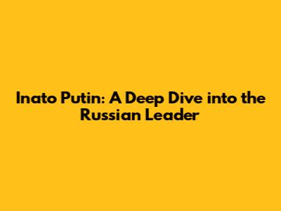 Inato Putin: A Deep Dive into the Russian Leader