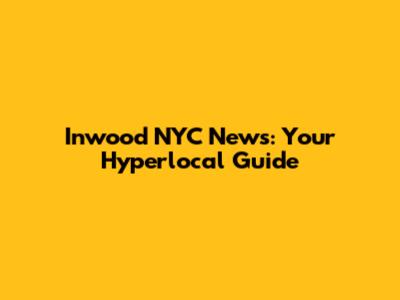 Inwood NYC News: Your Hyperlocal Guide