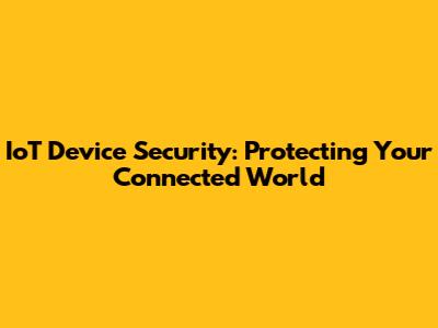 IoT Device Security: Protecting Your Connected World